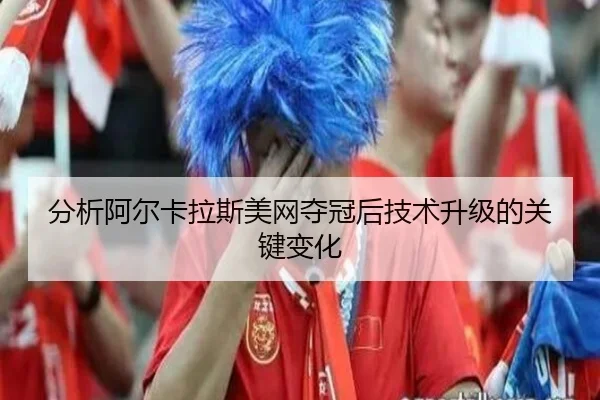 分析阿尔卡拉斯美网夺冠后技术升级的关键变化